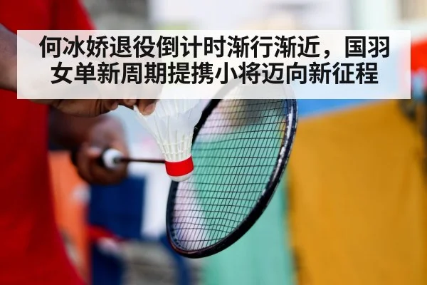 何冰娇退役倒计时渐行渐近,国羽女单新周期提携小将迈向新征程